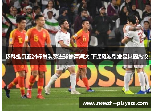 扬科维奇亚洲杯带队零进球惨遭淘汰 下课风波引发足球圈热议