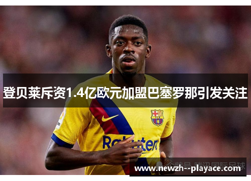 登贝莱斥资1.4亿欧元加盟巴塞罗那引发关注