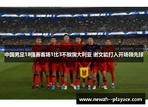 中国男足18强赛客场1比3不敌澳大利亚 谢文能打入开场领先球 中国男足18强赛客场1比3不敌澳大利亚 谢文能打入开场领先球
