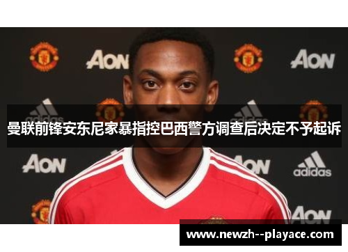 曼联前锋安东尼家暴指控巴西警方调查后决定不予起诉 曼联前锋安东尼家暴指控巴西警方调查后决定不予起诉