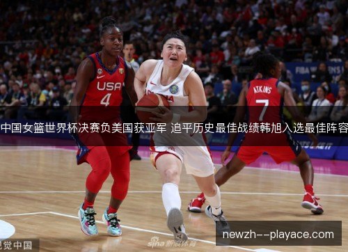中国女篮世界杯决赛负美国获亚军 追平历史最佳战绩韩旭入选最佳阵容
